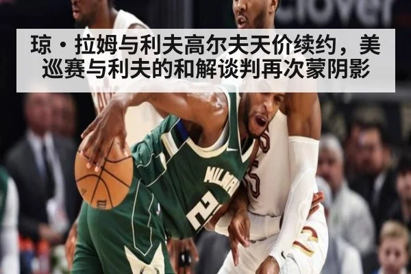 琼·拉姆与利夫高尔夫天价续约，美巡赛与利夫的和解谈判再次蒙阴影